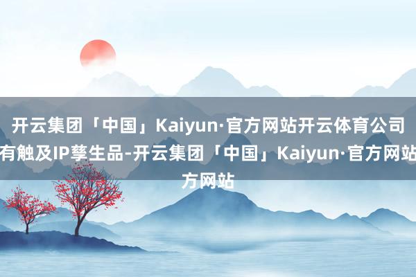 开云集团「中国」Kaiyun·官方网站开云体育公司有触及IP孳生品-开云集团「中国」Kaiyun·官方网站