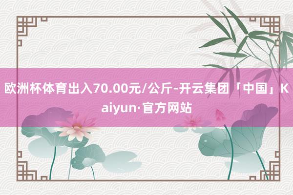 欧洲杯体育出入70.00元/公斤-开云集团「中国」Kaiyun·官方网站