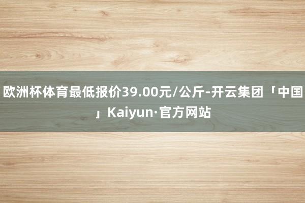 欧洲杯体育最低报价39.00元/公斤-开云集团「中国」Kaiyun·官方网站