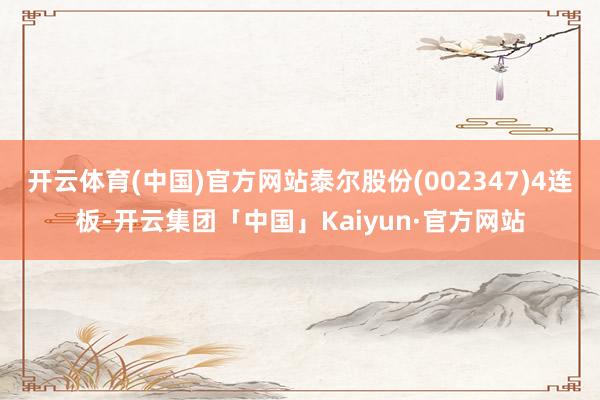 开云体育(中国)官方网站泰尔股份(002347)4连板-开云集团「中国」Kaiyun·官方网站