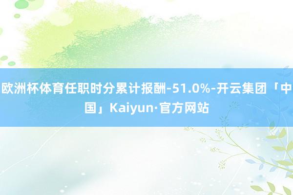 欧洲杯体育任职时分累计报酬-51.0%-开云集团「中国」Kaiyun·官方网站