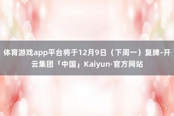 体育游戏app平台将于12月9日（下周一）复牌-开云集团「中国」Kaiyun·官方网站