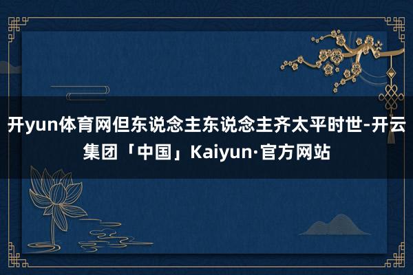 开yun体育网但东说念主东说念主齐太平时世-开云集团「中国」Kaiyun·官方网站