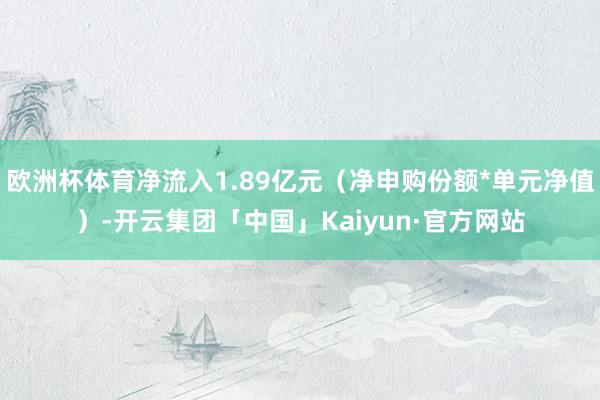 欧洲杯体育净流入1.89亿元（净申购份额*单元净值）-开云集团「中国」Kaiyun·官方网站