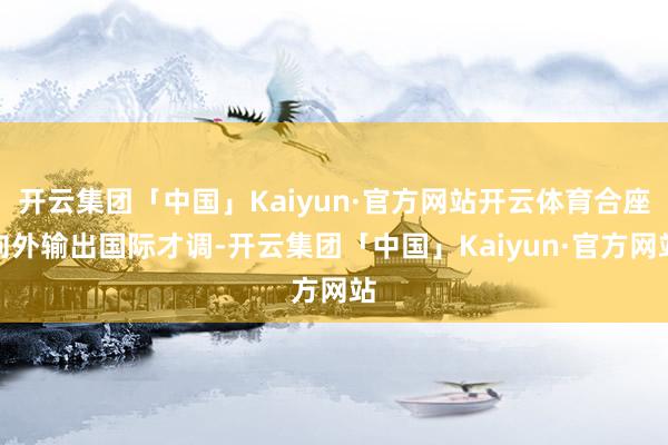 开云集团「中国」Kaiyun·官方网站开云体育合座向外输出国际才调-开云集团「中国」Kaiyun·官方网站