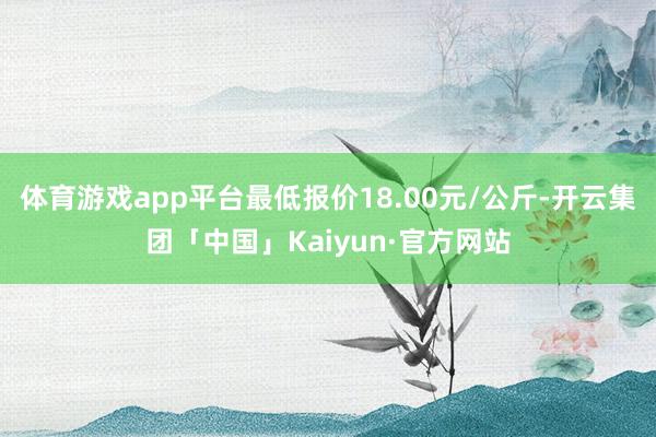 体育游戏app平台最低报价18.00元/公斤-开云集团「中国」Kaiyun·官方网站