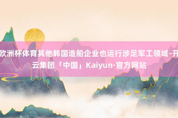欧洲杯体育其他韩国造船企业也运行涉足军工领域-开云集团「中国」Kaiyun·官方网站