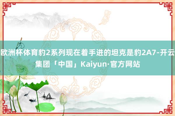 欧洲杯体育豹2系列现在着手进的坦克是豹2A7-开云集团「中国」Kaiyun·官方网站