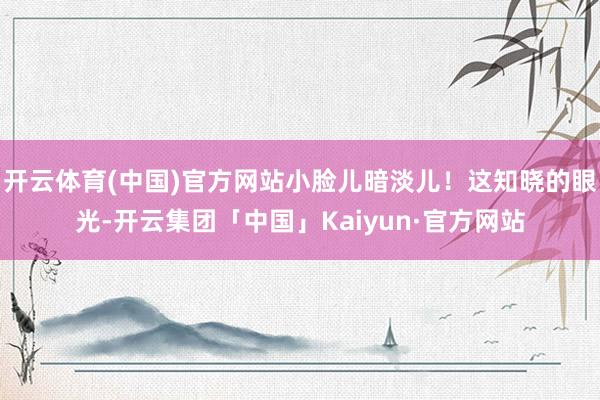 开云体育(中国)官方网站小脸儿暗淡儿！这知晓的眼光-开云集团「中国」Kaiyun·官方网站