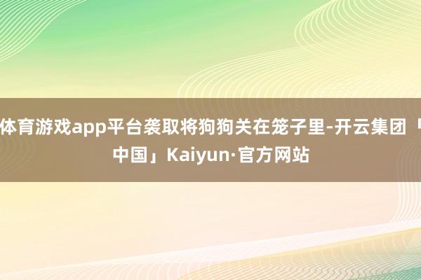 体育游戏app平台袭取将狗狗关在笼子里-开云集团「中国」Kaiyun·官方网站