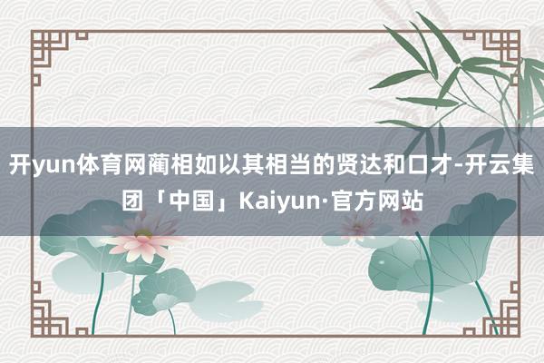 开yun体育网蔺相如以其相当的贤达和口才-开云集团「中国」Kaiyun·官方网站