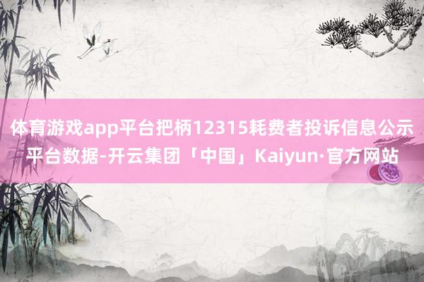 体育游戏app平台把柄12315耗费者投诉信息公示平台数据-开云集团「中国」Kaiyun·官方网站
