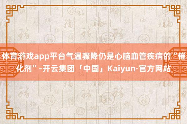 体育游戏app平台气温骤降仍是心脑血管疾病的“催化剂”-开云集团「中国」Kaiyun·官方网站