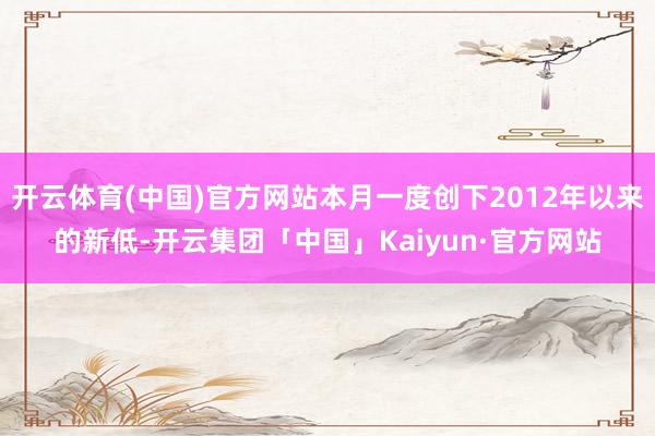 开云体育(中国)官方网站本月一度创下2012年以来的新低-开云集团「中国」Kaiyun·官方网站