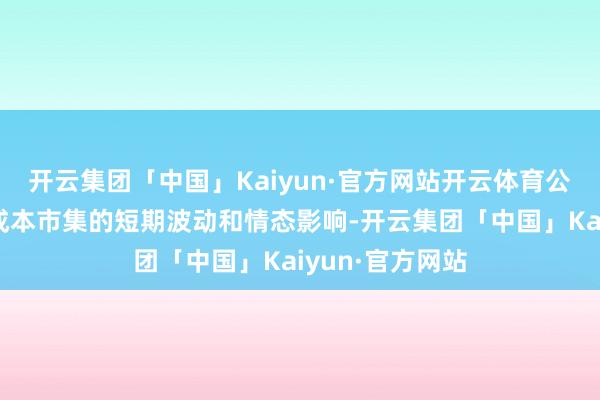 开云集团「中国」Kaiyun·官方网站开云体育公司将大约解脱成本市集的短期波动和情态影响-开云集团「中国」Kaiyun·官方网站