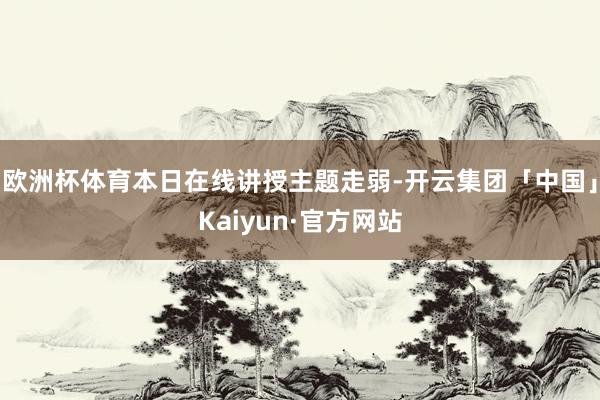 欧洲杯体育本日在线讲授主题走弱-开云集团「中国」Kaiyun·官方网站