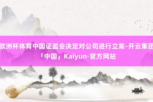 欧洲杯体育中国证监会决定对公司进行立案-开云集团「中国」Kaiyun·官方网站