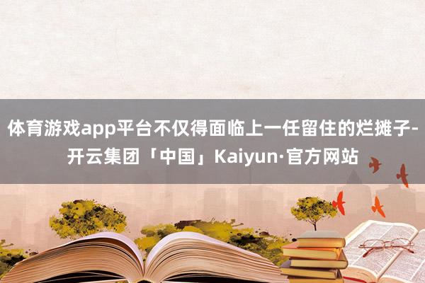 体育游戏app平台不仅得面临上一任留住的烂摊子-开云集团「中国」Kaiyun·官方网站