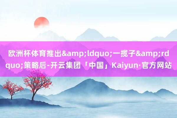 欧洲杯体育推出&ldquo;一揽子&rdquo;策略后-开云集团「中国」Kaiyun·官方网站