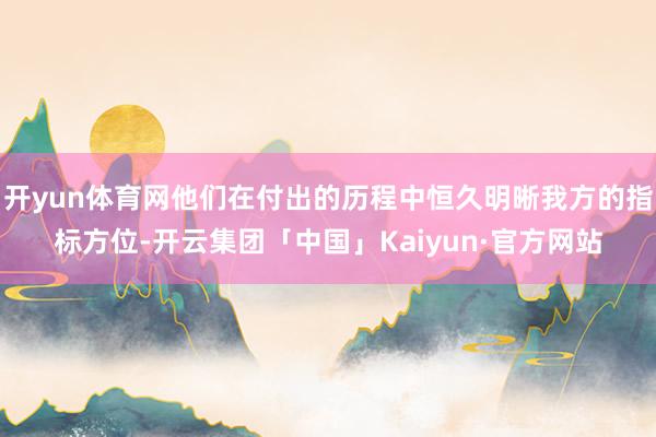 开yun体育网他们在付出的历程中恒久明晰我方的指标方位-开云集团「中国」Kaiyun·官方网站