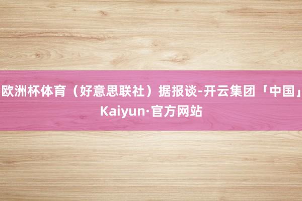 欧洲杯体育（好意思联社）据报谈-开云集团「中国」Kaiyun·官方网站