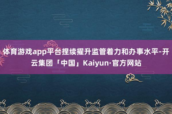 体育游戏app平台捏续擢升监管着力和办事水平-开云集团「中国」Kaiyun·官方网站