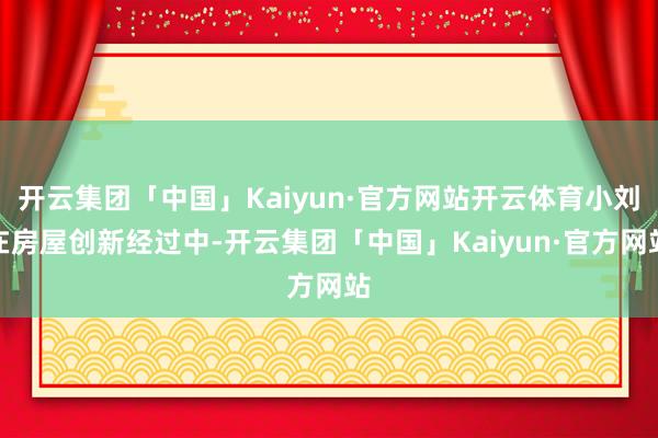 开云集团「中国」Kaiyun·官方网站开云体育小刘在房屋创新经过中-开云集团「中国」Kaiyun·官方网站
