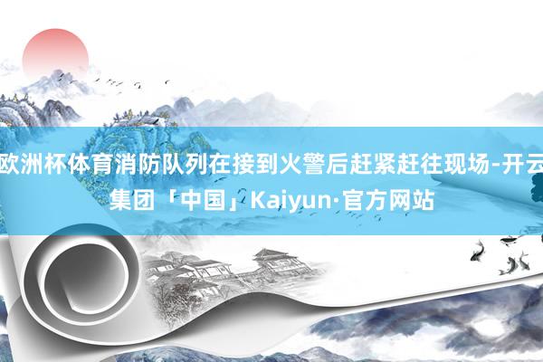 欧洲杯体育消防队列在接到火警后赶紧赶往现场-开云集团「中国」Kaiyun·官方网站