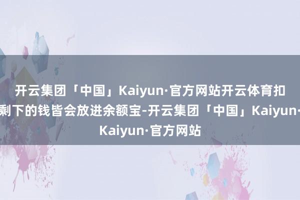 开云集团「中国」Kaiyun·官方网站开云体育扣掉贷款后剩下的钱皆会放进余额宝-开云集团「中国」Kaiyun·官方网站