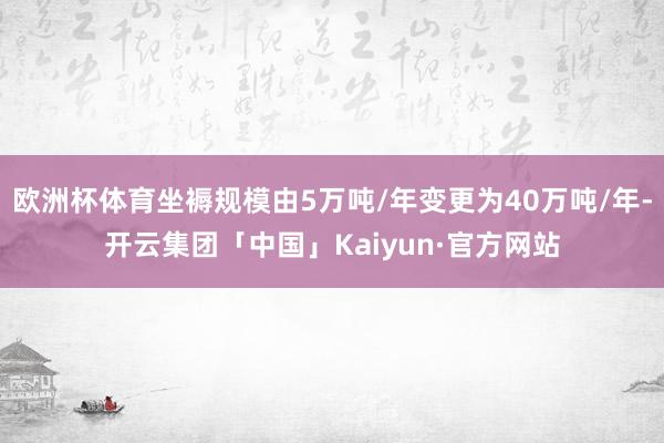 欧洲杯体育坐褥规模由5万吨/年变更为40万吨/年-开云集团「中国」Kaiyun·官方网站