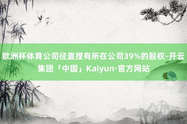 欧洲杯体育公司径直捏有所在公司39%的股权-开云集团「中国」Kaiyun·官方网站