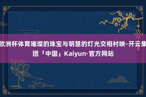 欧洲杯体育璀璨的珠宝与明慧的灯光交相衬映-开云集团「中国」Kaiyun·官方网站