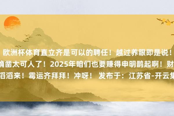 欧洲杯体育直立齐是可以的聘任！越过养眼即是说！挂在那处齐喜庆顺眼！确凿太可人了！2025年咱们也要赚得申明鹊起啊！财气滔滔来！霉运齐拜拜！冲呀！ 发布于：江苏省-开云集团「中国」Kaiyun·官方网站