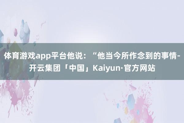 体育游戏app平台他说：“他当今所作念到的事情-开云集团「中国」Kaiyun·官方网站