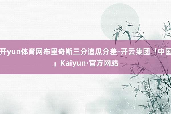 开yun体育网布里奇斯三分追瓜分差-开云集团「中国」Kaiyun·官方网站