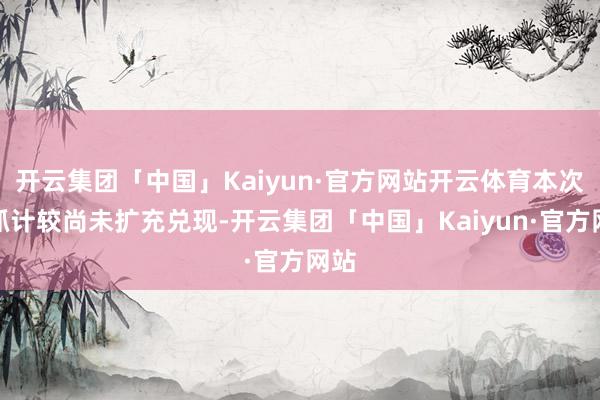 开云集团「中国」Kaiyun·官方网站开云体育本次增抓计较尚未扩充兑现-开云集团「中国」Kaiyun·官方网站