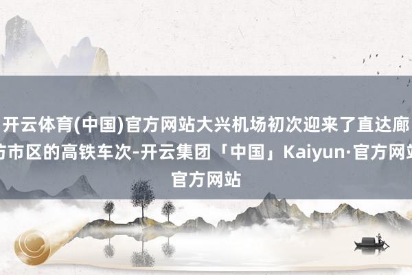 开云体育(中国)官方网站大兴机场初次迎来了直达廊坊市区的高铁车次-开云集团「中国」Kaiyun·官方网站
