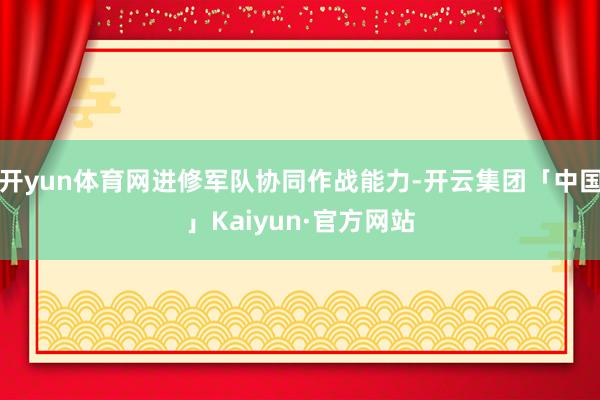 开yun体育网进修军队协同作战能力-开云集团「中国」Kaiyun·官方网站