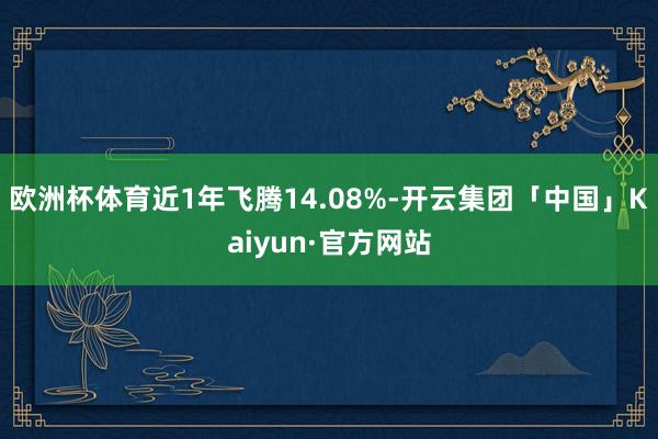 欧洲杯体育近1年飞腾14.08%-开云集团「中国」Kaiyun·官方网站