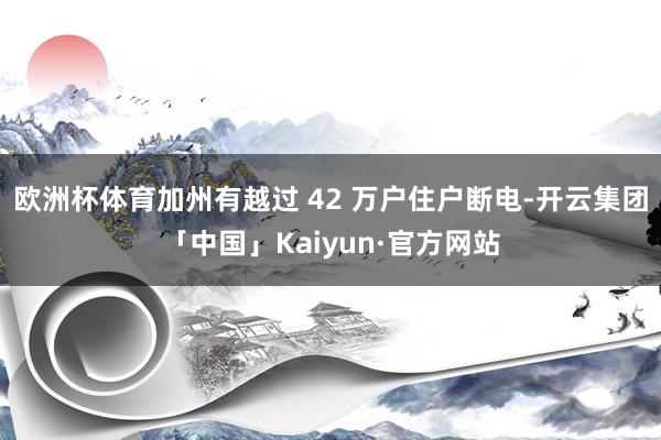 欧洲杯体育加州有越过 42 万户住户断电-开云集团「中国」Kaiyun·官方网站