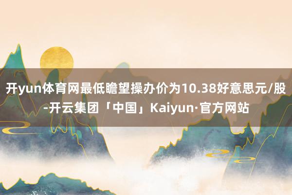 开yun体育网最低瞻望操办价为10.38好意思元/股-开云集团「中国」Kaiyun·官方网站