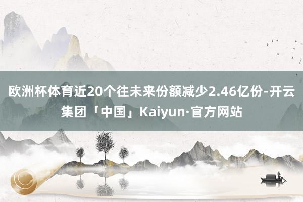 欧洲杯体育近20个往未来份额减少2.46亿份-开云集团「中国」Kaiyun·官方网站