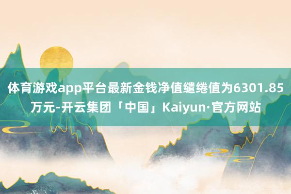 体育游戏app平台最新金钱净值缱绻值为6301.85万元-开云集团「中国」Kaiyun·官方网站