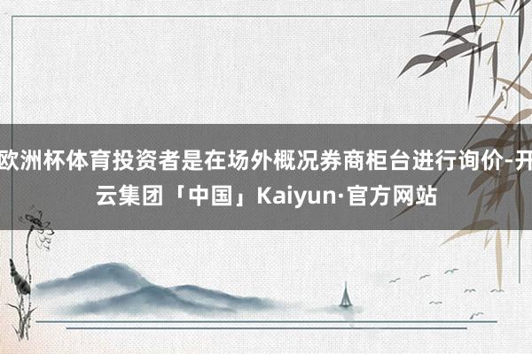 欧洲杯体育投资者是在场外概况券商柜台进行询价-开云集团「中国」Kaiyun·官方网站