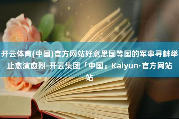 开云体育(中国)官方网站好意思国等国的军事寻衅举止愈演愈烈-开云集团「中国」Kaiyun·官方网站