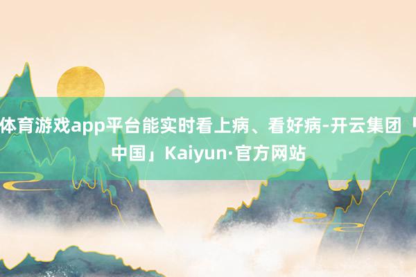 体育游戏app平台能实时看上病、看好病-开云集团「中国」Kaiyun·官方网站