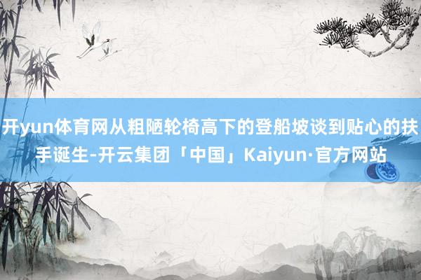 开yun体育网从粗陋轮椅高下的登船坡谈到贴心的扶手诞生-开云集团「中国」Kaiyun·官方网站