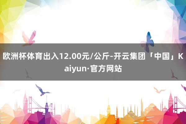 欧洲杯体育出入12.00元/公斤-开云集团「中国」Kaiyun·官方网站