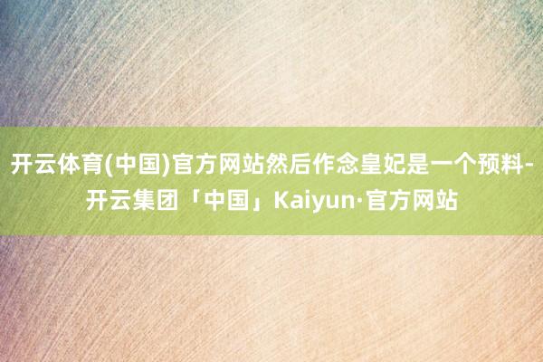 开云体育(中国)官方网站然后作念皇妃是一个预料-开云集团「中国」Kaiyun·官方网站