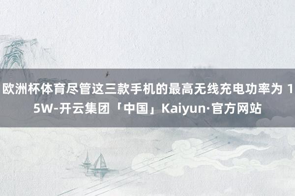 欧洲杯体育尽管这三款手机的最高无线充电功率为 15W-开云集团「中国」Kaiyun·官方网站
